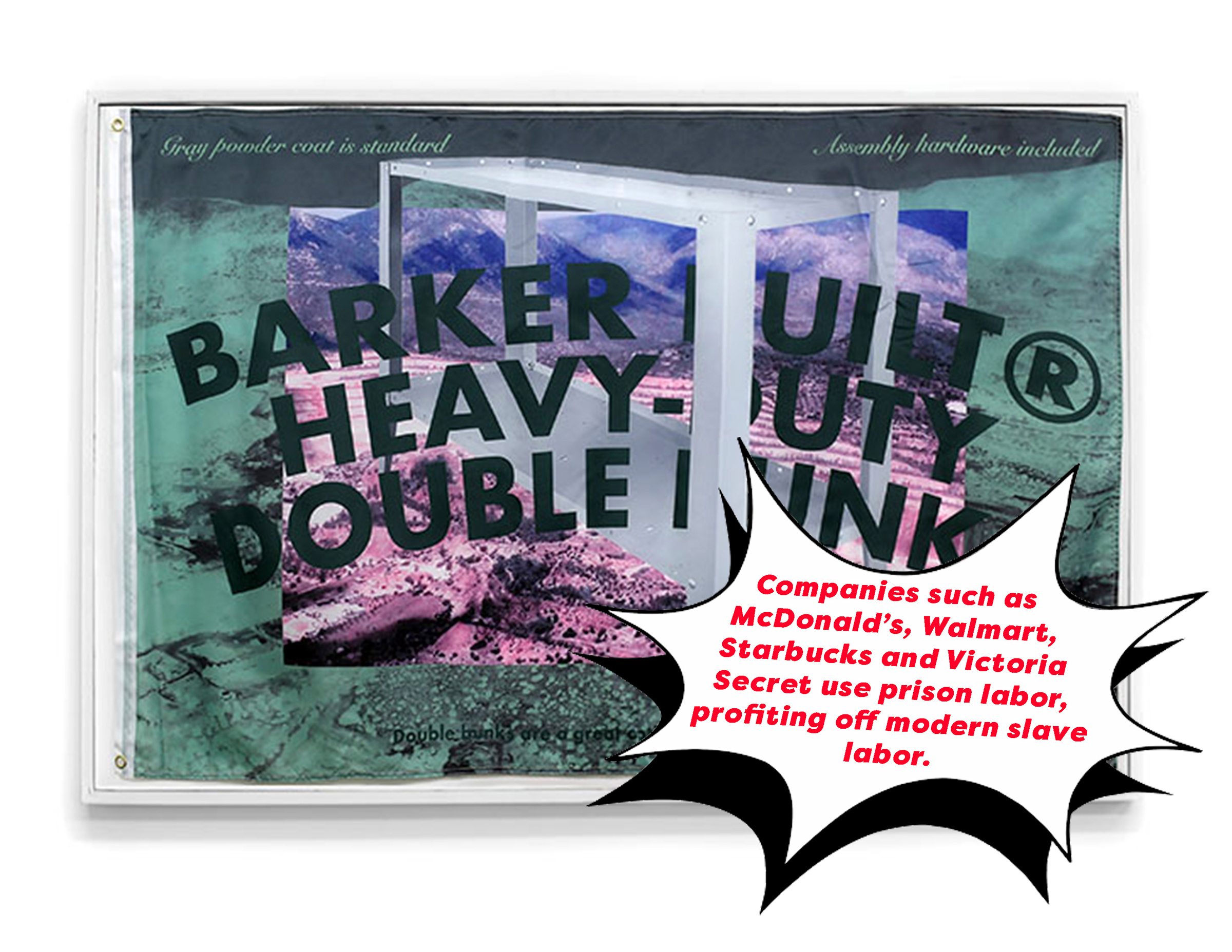 This image displays one flag mounted inside of a white frame. The imagery on the flag was created using a digital overlay process to layer images on top of one another. In the center of the composition, the text: 'Barker Built Heavy-Duty Double Bunk' is prominent and appears as a curved arch of letters printed over an image of a metal bunk bed. Behind that image is a photograph of a landscape with a mountain range. At the top of the flag there is smaller text that reads: 'gray powder coat is standard' and 'assembly hardware included.' Layered over this image of the framed flag is a digitally applied text bubble that displays the text: 'Companies such as Mcdonald's, Walmart, Starbucks and Victoria Secret use prison labor, profiting off modern slave labor.'